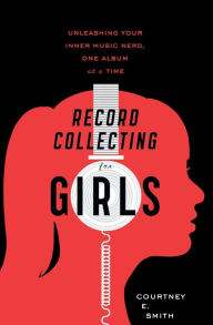 Title: Record Collecting for Girls: Unleashing Your Inner Music Nerd, One Album at a Time, Author: Courtney E. Smith