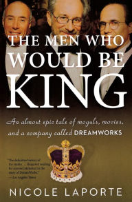 Title: The Men Who Would Be King: An Almost Epic Tale of Moguls, Movies, and a Company Called DreamWorks, Author: Nicole LaPorte