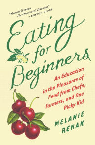 Title: Eating For Beginners: An Education in the Pleasures of Food from Chefs, Farmers, and One Picky Kid, Author: Melanie Rehak