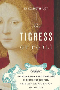 Title: The Tigress of Forlì: Renaissance Italy's Most Courageous and Notorious Countess, Caterina Riario Sforza de' Medici, Author: Elizabeth Lev