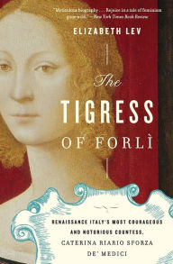 Title: The Tigress of Forli: Renaissance Italy's Most Courageous and Notorious Countess, Caterina Riario Sforza de' Medici, Author: Elizabeth Lev