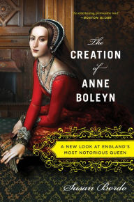 Title: The Creation of Anne Boleyn: A New Look at England's Most Notorious Queen, Author: Susan Bordo