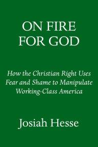 Title: On Fire for God: How the Christian Right Uses Fear and Shame to Manipulate Working-Class America, Author: Josiah Hesse