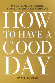 Title: How to Have a Good Day: Harness the Power of Behavioral Science to Transform Your Working Life, Author: Caroline Webb