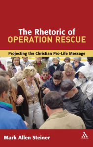 Title: The Rhetoric of Operation Rescue: Projecting the Christian Pro-Life Message, Author: Mark Allan Steiner