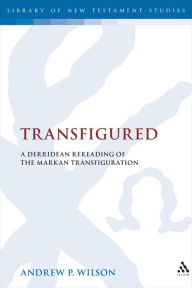 Title: Transfigured: A Derridean Re-Reading of the Markan Transfiguration, Author: Andrew P. Wilson