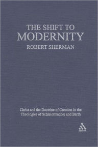 Title: The Shift to Modernity: Christ and the Doctrine of Creation in the Theologies of Schleiermacher and Barth, Author: Robert J. Sherman