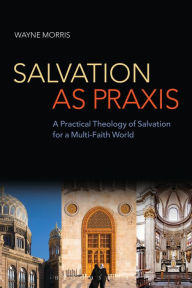 Title: Salvation as Praxis: A Practical Theology of Salvation for a Multi-Faith World, Author: Wayne Morris