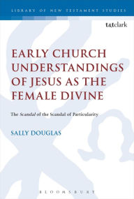 Title: Early Church Understandings of Jesus as the Female Divine: The Scandal of the Scandal of Particularity, Author: Sally Douglas