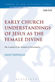 Title: Early Church Understandings of Jesus as the Female Divine: The Scandal of the Scandal of Particularity, Author: Sally Douglas