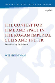 Title: The Contest for Time and Space in the Roman Imperial Cults and 1 Peter: Reconfiguring the Universe, Author: Wei Hsien Wan