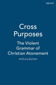 Title: Cross Purposes: The Violent Grammar of Christian Atonement, Author: Anthony Bartlett