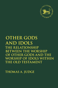 Title: Other Gods and Idols: The Relationship Between the Worship of Other Gods and the Worship of Idols Within the Old Testament, Author: Thomas A. Judge