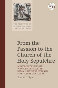 Title: From the Passion to the Church of the Holy Sepulchre: Memories of Jesus in Place, Pilgrimage, and Early Holy Sites Over the First Three Centuries, Author: Jordan J. Ryan