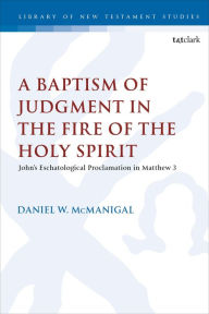 Title: A Baptism of Judgment in the Fire of the Holy Spirit: John's Eschatological Proclamation in Matthew 3, Author: Daniel W. McManigal