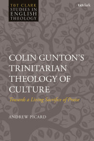 Title: Colin Gunton's Trinitarian Theology of Culture: Towards a Living Sacrifice of Praise, Author: Andrew Picard
