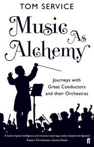 Title: Music as Alchemy: Journeys with Great Conductors and their Orchestras, Author: Tom Service