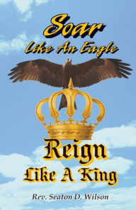 Title: Soar Like an Eagle, Reign Like a King, Author: Rev. Seaton D. Wilson