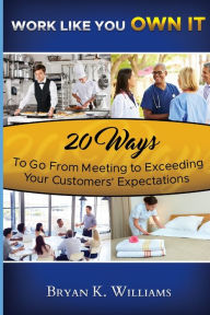 Title: WORK LIKE YOU OWN IT! 20 Ways to Go From Meeting to Exceeding Your Customers' Expectations, Author: Bryan Williams