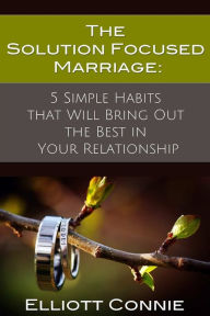 Title: The Solution Focused Marriage: 5 Simple Habits That Will Bring Out the Best in Your Relationship, Author: Elliott Connie Ma Lpc