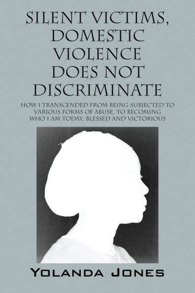 Silent Victims, Domestic Violence Does Not Discriminate: How I transcended from being subjected to various forms of abuse, to becoming who I am today, Blessed and Victorious