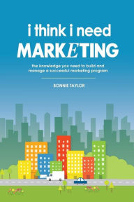 Title: I Think I Need Marketing: The Knowledge You Need to Build and Manage a Successful Marketing Program, Author: Bonnie Taylor