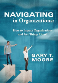 Title: Navigating in Organizations: How to Impact Organizations and Get Things Done!, Author: Gary T Moore