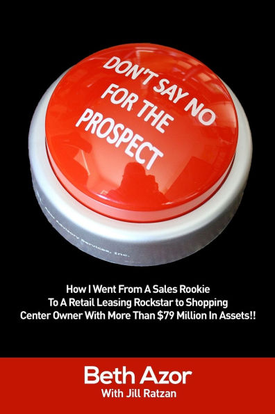 Don't Say No For The Prospect: How I Went From A Sales Rookie To A Retail Leasing Rockstar to Shopping Center Owner With More Than $79 Million In Assets!!