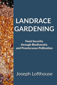Title: Landrace Gardening: Food Security Through Biodiversity And Promiscuous Pollination, Author: Joseph Lofthouse