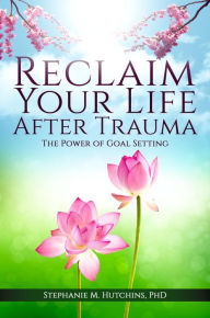 Title: Reclaim Your Life After Trauma: The Power of Goal Setting, Author: Stephanie M. Hutchins