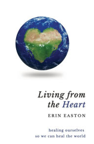 Title: Living From The Heart: Healing ourselves so we can heal the world, Author: Erin Easton