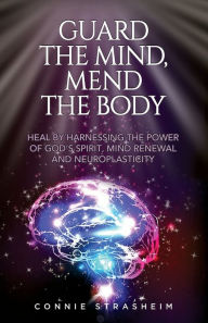 Title: Guard the Mind, Mend the Body: Heal by Harnessing the Power of God's Spirit, Mind Renewal and Neuroplasticity, Author: Connie Marie Strasheim