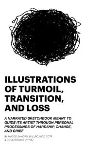 Title: ILLUSTRATIONS OF TURMOIL, TRANSITION, AND LOSS: A NARRATED SKETCHBOOK MEANT TO GUIDE ITS ARTIST THROUGH PERSONAL PROCESSINGS OF HARDSHIP, CHANGE, AND GRIEF, Author: Paige Flanagan