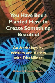 Title: You Have Been Planted Here to Create Something Beautiful: An Anthology by Writers and Artists with Disabilities, Author: Monica Mische