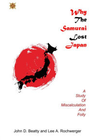 Title: Why the Samurai Lost Japan: A Study in Miscalculation and Folly, Author: John D Beatty