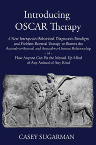 Title: Introducing OSCAR Therapy: A New Interspecies Behavioral-Diagnostics Paradigm and Problem-Reversal Therapy to Restore the Animal-to-Animal and Animal-to-Human Relationship -or- How Anyone Can Fix the Messed-Up Mind of Any Animal of Any Kind, Author: Casey Sugarman