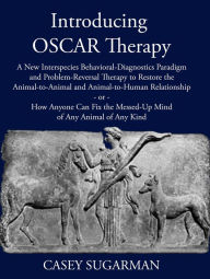 Title: Introducing OSCAR Therapy: A New Interspecies Behavioral-Diagnostics Paradigm and Problem-Reversal Therapy to Restore the Animal-to-Animal and Animal-to-Human Relationship -or- How Anyone Can Fix the Messed-Up Mind of Any Animal of Any Kind, Author: Casey Sugarman