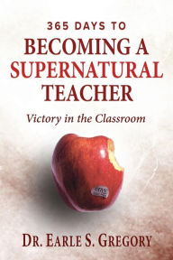 Title: 365 Days To Becoming A Supernatural Teacher: Victory in the Classroom, Author: Earle S Gregory