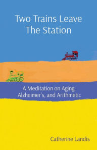 Title: Two Trains Leave The Station: A Meditation on Aging, Alzheimer's, and Arithmetic, Author: Catherine Landis