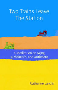 Title: Two Trains Leave The Station: A Meditation on Aging, Alzheimer's, and Arithmetic, Author: Catherine Landis