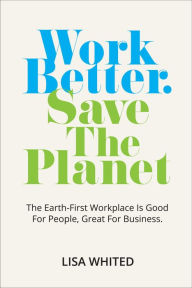 Title: Work Better. Save The Planet: The Earth-First Workplace is Good for People, Great for Business, Author: Lisa Whited
