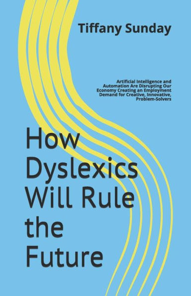 How Dyslexics Will Rule the Future: Artificial Intelligence and Automation Are Disrupting Our Economy Creating an Employment Demand for Creative, Innovative, Problem-Solvers