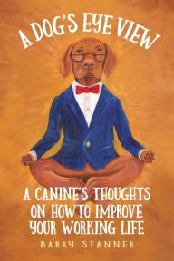 Title: A Dog's Eye View: A Canine's Thoughts on How to Improve Your Working Life, Author: Barry Stanner