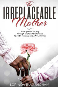 Title: The Irreplaceable Mother: A Daughter's Journey Through Grief and Brokenness To Faith, Healing, and A New Normal, Author: Lorinda Buckingham