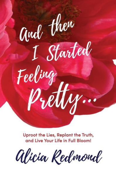 And Then I Started Feeling Pretty: Uproot the Lies, Replant the Truth, and Live Your Life in Full Bloom