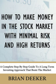 Title: How To Make Money In The Stock Market With Minimal Risk And High Returns: A Complete Step By Step Guide To A Long Term Investing Approach That Beats The Market, Author: Brian Deeker