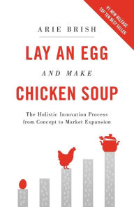 Title: Lay an Egg and Make Chicken Soup: The Holistic Innovation Process from Concept to Market Expansion, Author: Arie Brish