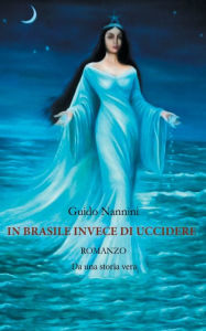 Title: In Brasile Invece di Uccidere: Romanzo Da una storia vera, Author: Nannini Guido