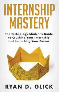 Title: Internship Mastery: The Technology Student's Guide to Crushing Your Internship and Launching Your Career, Author: Ryan D Glick