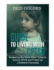 Title: Guide to Living with CPTSD: Navigating the World When Trying to Survive CPTSD and F*cked-up Childhood Processing, Author: Dezi Golden